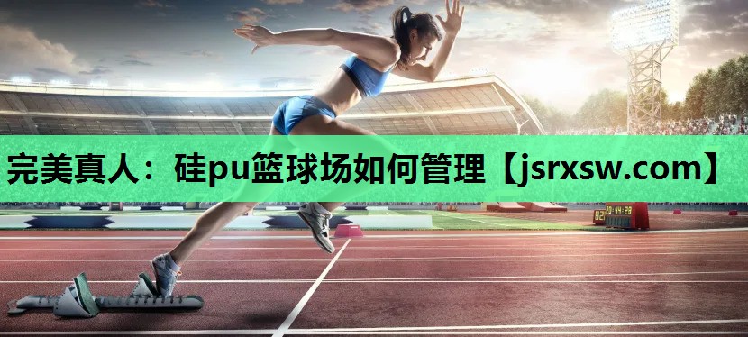 完美真人：硅pu篮球场如何管理