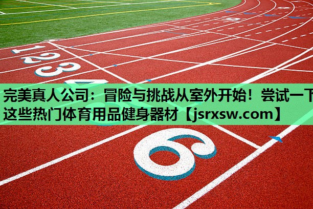 完美真人公司：冒险与挑战从室外开始！尝试一下这些热门体育用品健身器材